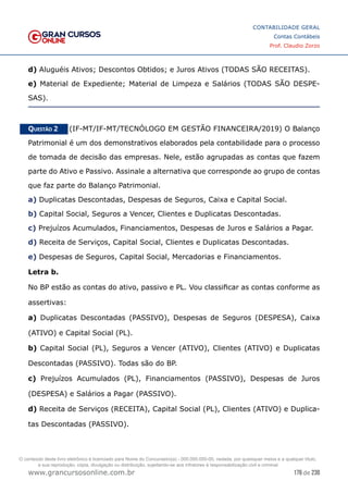 176 de 230
www.grancursosonline.com.br
CONTABILIDADE GERAL
Contas Contábeis
Prof. Claudio Zorzo
d) Aluguéis Ativos; Descontos Obtidos; e Juros Ativos (TODAS SÃO RECEITAS).
e) Material de Expediente; Material de Limpeza e Salários (TODAS SÃO DESPE-
SAS).
Questão 2    (IF-MT/IF-MT/TECNÓLOGO EM GESTÃO FINANCEIRA/2019) O Balanço
Patrimonial é um dos demonstrativos elaborados pela contabilidade para o processo
de tomada de decisão das empresas. Nele, estão agrupadas as contas que fazem
parte do Ativo e Passivo. Assinale a alternativa que corresponde ao grupo de contas
que faz parte do Balanço Patrimonial.
a) Duplicatas Descontadas, Despesas de Seguros, Caixa e Capital Social.
b) Capital Social, Seguros a Vencer, Clientes e Duplicatas Descontadas.
c) Prejuízos Acumulados, Financiamentos, Despesas de Juros e Salários a Pagar.
d) Receita de Serviços, Capital Social, Clientes e Duplicatas Descontadas.
e) Despesas de Seguros, Capital Social, Mercadorias e Financiamentos.
Letra b.
No BP estão as contas do ativo, passivo e PL. Vou classificar as contas conforme as
assertivas:
a) Duplicatas Descontadas (PASSIVO), Despesas de Seguros (DESPESA), Caixa
(ATIVO) e Capital Social (PL).
b) Capital Social (PL), Seguros a Vencer (ATIVO), Clientes (ATIVO) e Duplicatas
Descontadas (PASSIVO). Todas são do BP.
c) Prejuízos Acumulados (PL), Financiamentos (PASSIVO), Despesas de Juros
(DESPESA) e Salários a Pagar (PASSIVO).
d) Receita de Serviços (RECEITA), Capital Social (PL), Clientes (ATIVO) e Duplica-
tas Descontadas (PASSIVO).
O conteúdo deste livro eletrônico é licenciado para Nome do Concurseiro(a) - 000.000.000-00, vedada, por quaisquer meios e a qualquer título,
a sua reprodução, cópia, divulgação ou distribuição, sujeitando-se aos infratores à responsabilização civil e criminal.
 