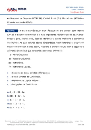 177 de 230
www.grancursosonline.com.br
CONTABILIDADE GERAL
Contas Contábeis
Prof. Claudio Zorzo
e) Despesas de Seguros (DESPESA), Capital Social (PL), Mercadorias (ATIVO) e
Financiamentos (PASSIVO).
Questão 3    (IF-ES/IF-ES/TÉCNICO CONTÁBIL/2019) De acordo com Marion
(2012), o Balanço Patrimonial é o mais importante relatório gerado pela Conta-
bilidade, pois, através dele, pode-se identificar a saúde financeira e econômica
da empresa. As duas colunas abaixo apresentadas fazem referência a grupos do
Balanço Patrimonial. Sendo assim, relacione a primeira coluna com a segunda e
assinale a alternativa que apresenta a sequência CORRETA:
I –	Ativo Circulante.
II –	Passivo Circulante.
III –	Patrimônio.
IV –	Patrimônio Líquido.
(  )
 Conjunto de Bens, Direitos e Obrigações.
(  )
 Bens e Direitos de Curto Prazo.
(  )
 Representa o Capital Próprio.
(  )
 Obrigações de Curto Prazo.
a) I – II – III – IV.
b) III – I – IV – II.
c) III – II – IV – I.
d) IV – III – II – I.
e) IV – I – III – II.
O conteúdo deste livro eletrônico é licenciado para Nome do Concurseiro(a) - 000.000.000-00, vedada, por quaisquer meios e a qualquer título,
a sua reprodução, cópia, divulgação ou distribuição, sujeitando-se aos infratores à responsabilização civil e criminal.
 