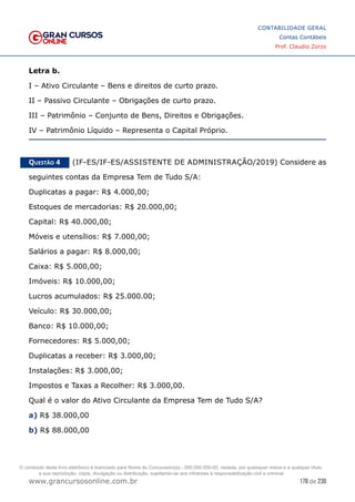 178 de 230
www.grancursosonline.com.br
CONTABILIDADE GERAL
Contas Contábeis
Prof. Claudio Zorzo
Letra b.
I – Ativo Circulante – Bens e direitos de curto prazo.
II – Passivo Circulante – Obrigações de curto prazo.
III – Patrimônio – Conjunto de Bens, Direitos e Obrigações.
IV – Patrimônio Líquido – Representa o Capital Próprio.
Questão 4    (IF-ES/IF-ES/ASSISTENTE DE ADMINISTRAÇÃO/2019) Considere as
seguintes contas da Empresa Tem de Tudo S/A:
Duplicatas a pagar: R$ 4.000,00;
Estoques de mercadorias: R$ 20.000,00;
Capital: R$ 40.000,00;
Móveis e utensílios: R$ 7.000,00;
Salários a pagar: R$ 8.000,00;
Caixa: R$ 5.000,00;
Imóveis: R$ 10.000,00;
Lucros acumulados: R$ 25.000.00;
Veículo: R$ 30.000,00;
Banco: R$ 10.000,00;
Fornecedores: R$ 5.000,00;
Duplicatas a receber: R$ 3.000,00;
Instalações: R$ 3.000,00;
Impostos e Taxas a Recolher: R$ 3.000,00.
Qual é o valor do Ativo Circulante da Empresa Tem de Tudo S/A?
a) R$ 38.000,00
b) R$ 88.000,00
O conteúdo deste livro eletrônico é licenciado para Nome do Concurseiro(a) - 000.000.000-00, vedada, por quaisquer meios e a qualquer título,
a sua reprodução, cópia, divulgação ou distribuição, sujeitando-se aos infratores à responsabilização civil e criminal.
 