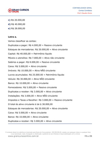 179 de 230
www.grancursosonline.com.br
CONTABILIDADE GERAL
Contas Contábeis
Prof. Claudio Zorzo
c) R$ 20.000,00
d) R$ 40.000,00
e) R$ 28.000,00
Letra a.
Vamos classificar as contas:
Duplicatas a pagar: R$ 4.000,00 = Passivo circulante
Estoques de mercadorias: R$ 20.000,00 = Ativo circulante
Capital: R$ 40.000,00 = Patrimônio líquido
Móveis e utensílios: R$ 7.000,00 = Ativo não circulante
Salários a pagar: R$ 8.000,00 = Passivo circulante
Caixa: R$ 5.000,00 = Ativo circulante
Imóveis: R$ 10.000,00 = Ativo NÃO circulante
Lucros acumulados: R$ 25.000.00 = Patrimônio líquido
Veículo: R$ 30.000,00 = Ativo NÃO circulante
Banco: R$ 10.000,00 = Ativo circulante
Fornecedores: R$ 5.000,00 = Passivo circulante
Duplicatas a receber: R$ 3.000,00 = Ativo circulante
Instalações: R$ 3.000,00 = Ativo NÃO circulante
Impostos e Taxas a Recolher: R$ 3.000,00 = Passivo circulante
O total do ativo circulante é de $ 38.000,00
Estoques de mercadorias: R$ 20.000,00 = Ativo circulante
Caixa: R$ 5.000,00 = Ativo circulante
Banco: R$ 10.000,00 = Ativo circulante
Duplicatas a receber: R$ 3.000,00 = Ativo circulante
O conteúdo deste livro eletrônico é licenciado para Nome do Concurseiro(a) - 000.000.000-00, vedada, por quaisquer meios e a qualquer título,
a sua reprodução, cópia, divulgação ou distribuição, sujeitando-se aos infratores à responsabilização civil e criminal.
 