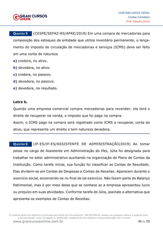 180 de 230
www.grancursosonline.com.br
CONTABILIDADE GERAL
Contas Contábeis
Prof. Claudio Zorzo
Questão 5    (CESPE/SEFAZ-RS/AFRE/2019) Em uma compra de mercadorias para
composição dos estoques de entidade que utiliza inventário permanente, o lança-
mento do imposto de circulação de mercadorias e serviços (ICMS) deve ser feito
em uma conta de natureza
a) credora, no ativo.
b) devedora, no ativo.
c) credora, no passivo.
d) devedora, no passivo.
e) devedora, no resultado.
Letra b.
Quando uma empresa comercial compra mercadorias para revender; ela terá o
direito de recuperar na venda, o imposto que foi pago na compra.
Assim, o ICMS pago na compra será registrado como ICMS a recuperar, conta do
ativo, que representa um direito e tem natureza devedora.
Questão 6    (IF-ES/IF-ES/ASSISTENTE DE ADMINISTRAÇÃO/2019) Ao tomar
posse no cargo de Assistente em Administração do Ifes, Júlia foi designada para
trabalhar no setor administrativo auxiliando na organização do Plano de Contas da
Instituição. Como tarefa inicial, sua função foi classificar as Contas de Resultado.
Elas dividem-se em Contas de Despesas e Contas de Receitas. Aparecem durante o
exercício social, encerrando-se no final de tal exercício. Não fazem parte do Balanço
Patrimonial, mas é por meio delas que se conhece se a empresa apresentou lucro
ou prejuízo em suas atividades. Conforme tarefa de Júlia, assinale a alternativa que
apresenta os exemplos de Contas de Receitas:
O conteúdo deste livro eletrônico é licenciado para Nome do Concurseiro(a) - 000.000.000-00, vedada, por quaisquer meios e a qualquer título,
a sua reprodução, cópia, divulgação ou distribuição, sujeitando-se aos infratores à responsabilização civil e criminal.
 
