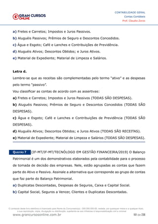 181 de 230
www.grancursosonline.com.br
CONTABILIDADE GERAL
Contas Contábeis
Prof. Claudio Zorzo
a) Fretes e Carretos; Impostos e Juros Passivos.
b) Aluguéis Passivos; Prêmios de Seguro e Descontos Concedidos.
c) Água e Esgoto; Café e Lanches e Contribuições de Previdência.
d) Aluguéis Ativos; Descontos Obtidos; e Juros Ativos.
e) Material de Expediente; Material de Limpeza e Salários.
Letra d.
Lembre-se que as receitas são complementadas pelo termo “ativo” e as despesas
pelo termo “passivo”.
Vou classificar as contas de acordo com as assertivas:
a) Fretes e Carretos; Impostos e Juros Passivos (TODAS SÃO DESPESAS).
b) Aluguéis Passivos; Prêmios de Seguro e Descontos Concedidos (TODAS SÃO
DESPESAS).
c) Água e Esgoto; Café e Lanches e Contribuições de Previdência (TODAS SÃO
DESPESAS).
d) Aluguéis Ativos; Descontos Obtidos; e Juros Ativos (TODAS SÃO RECEITAS).
e) Material de Expediente; Material de Limpeza e Salários (TODAS SÃO DESPESAS).
Questão 7    (IF-MT/IF-MT/TECNÓLOGO EM GESTÃO FINANCEIRA/2019) O Balanço
Patrimonial é um dos demonstrativos elaborados pela contabilidade para o processo
de tomada de decisão das empresas. Nele, estão agrupadas as contas que fazem
parte do Ativo e Passivo. Assinale a alternativa que corresponde ao grupo de contas
que faz parte do Balanço Patrimonial.
a) Duplicatas Descontadas, Despesas de Seguros, Caixa e Capital Social.
b) Capital Social, Seguros a Vencer, Clientes e Duplicatas Descontadas.
O conteúdo deste livro eletrônico é licenciado para Nome do Concurseiro(a) - 000.000.000-00, vedada, por quaisquer meios e a qualquer título,
a sua reprodução, cópia, divulgação ou distribuição, sujeitando-se aos infratores à responsabilização civil e criminal.
 