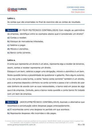 183 de 230
www.grancursosonline.com.br
CONTABILIDADE GERAL
Contas Contábeis
Prof. Claudio Zorzo
Letra c.
As contas que são encerradas no final do exercício são as contas de resultado.
Questão 9    (IF-TO/IF-TO/TÉCNICO CONTÁBIL/2019) Com relação ao patrimônio
da empresa, identifique entre os exemplos abaixo qual é considerado um direito?
a) Contas a receber.
b) Estoque de mercadorias tributadas.
c) Salários a pagar.
d) Móveis e utensílios.
e) Banco conta corrente.
Letra a.
A conta que representa um direito é um ativo, representa algo a receber de terceiros,
assim, contas a receber representa um direito.
Estoque é um bem; salários a pagar uma obrigação; móveis e utensílios é um bem.
Nesta questão temos a possibilidade de questionar o gabarito. Para alguns autores,
e eu me junto a esta turma, a conta “banco conta corrente” também é um direito,
pois a empresa deposita o dinheiro na conta corrente e passa a ter o direito de usar
este dinheiro de acordo com as suas necessidades, o banco está em posse de algo
que é da empresa. Contudo, para a banca nesta questão a conta banco foi tratada
com um bem da empresa.
Questão 10    (AOCP/UFPB/TÉCNICO CONTÁBIL/2019) Assinale a alternativa que
reconhece a conceituação sobre despesas pagas antecipadamente.
a) É reconhecida como uma despesa no período em que acontece.
b) Representa despesas não incorridas e não pagas.
O conteúdo deste livro eletrônico é licenciado para Nome do Concurseiro(a) - 000.000.000-00, vedada, por quaisquer meios e a qualquer título,
a sua reprodução, cópia, divulgação ou distribuição, sujeitando-se aos infratores à responsabilização civil e criminal.
 