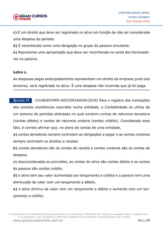 184 de 230
www.grancursosonline.com.br
CONTABILIDADE GERAL
Contas Contábeis
Prof. Claudio Zorzo
c) É um direito que deve ser registrado no ativo em função de não ser considerada
uma despesa do período.
d) É reconhecida como uma obrigação no grupo do passivo circulante.
e) Representa uma apropriação que deve ser reconhecida na conta dos fornecedo-
res no passivo.
Letra c.
As despesas pagas antecipadamente representam um direito da empresa junto aos
terceiros, será registrada no ativo. É uma despesa não incorrida que já foi paga.
Questão 11    (VUNESP/MPE-SP/CONTADOR/2019) Para o registro das transações
dos eventos econômicos ocorridos numa entidade, a Contabilidade se utiliza de
um sistema de partidas dobradas no qual existem contas de natureza devedora
(contas débito) e contas de natureza credora (contas crédito). Considerado esse
fato, é correto afirmar que, no plano de contas de uma entidade,
a) contas devedoras sempre controlam as obrigações a pagar e as contas credoras
sempre controlam os direitos a receber.
b) contas devedoras são as contas de receita e contas credoras são as contas de
despesa.
c) desconsideradas as provisões, as contas do ativo são contas débito e as contas
do passivo são contas crédito.
d) o ativo tem seu valor aumentado por lançamento a crédito e o passivo tem uma
diminuição de valor com um lançamento a débito.
e) o ativo diminui de valor com um lançamento a débito e aumenta com um lan-
çamento a crédito.
O conteúdo deste livro eletrônico é licenciado para Nome do Concurseiro(a) - 000.000.000-00, vedada, por quaisquer meios e a qualquer título,
a sua reprodução, cópia, divulgação ou distribuição, sujeitando-se aos infratores à responsabilização civil e criminal.
 