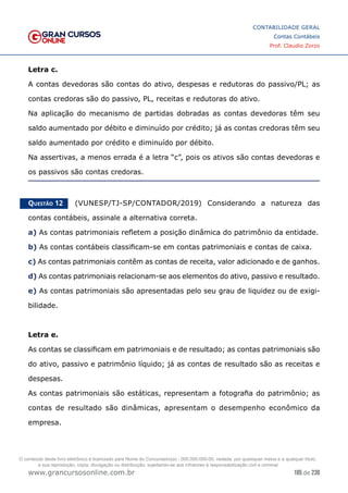 185 de 230
www.grancursosonline.com.br
CONTABILIDADE GERAL
Contas Contábeis
Prof. Claudio Zorzo
Letra c.
A contas devedoras são contas do ativo, despesas e redutoras do passivo/PL; as
contas credoras são do passivo, PL, receitas e redutoras do ativo.
Na aplicação do mecanismo de partidas dobradas as contas devedoras têm seu
saldo aumentado por débito e diminuído por crédito; já as contas credoras têm seu
saldo aumentado por crédito e diminuído por débito.
Na assertivas, a menos errada é a letra “c”, pois os ativos são contas devedoras e
os passivos são contas credoras.
Questão 12    (VUNESP/TJ-SP/CONTADOR/2019) Considerando a natureza das
contas contábeis, assinale a alternativa correta.
a) As contas patrimoniais refletem a posição dinâmica do patrimônio da entidade.
b) As contas contábeis classificam-se em contas patrimoniais e contas de caixa.
c) As contas patrimoniais contêm as contas de receita, valor adicionado e de ganhos.
d) As contas patrimoniais relacionam-se aos elementos do ativo, passivo e resultado.
e) As contas patrimoniais são apresentadas pelo seu grau de liquidez ou de exigi-
bilidade.
Letra e.
As contas se classificam em patrimoniais e de resultado; as contas patrimoniais são
do ativo, passivo e patrimônio líquido; já as contas de resultado são as receitas e
despesas.
As contas patrimoniais são estáticas, representam a fotografia do patrimônio; as
contas de resultado são dinâmicas, apresentam o desempenho econômico da
empresa.
O conteúdo deste livro eletrônico é licenciado para Nome do Concurseiro(a) - 000.000.000-00, vedada, por quaisquer meios e a qualquer título,
a sua reprodução, cópia, divulgação ou distribuição, sujeitando-se aos infratores à responsabilização civil e criminal.
 
