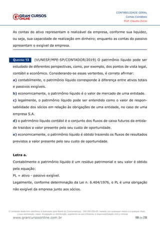 186 de 230
www.grancursosonline.com.br
CONTABILIDADE GERAL
Contas Contábeis
Prof. Claudio Zorzo
As contas do ativo representam o realizável da empresa, conforme sua liquidez,
ou seja, sua capacidade de realização em dinheiro; enquanto as contas do passivo
apresentam o exigível da empresa.
Questão 13    (VUNESP/MPE-SP/CONTADOR/2019) O patrimônio líquido pode ser
estudado de diferentes perspectivas, como, por exemplo, dos pontos de vista legal,
contábil e econômico. Considerando-se essas vertentes, é correto afirmar:
a) contabilmente, o patrimônio líquido corresponde à diferença entre ativos totais
e passivos exigíveis.
b) economicamente, o patrimônio líquido é o valor de mercado de uma entidade.
c) legalmente, o patrimônio líquido pode ser entendido como o valor de respon-
sabilidade dos sócios em relação às obrigações de uma entidade, no caso de uma
empresa S.A.
d) o patrimônio líquido contábil é o conjunto dos fluxos de caixa futuros da entida-
de trazidos a valor presente pelo seu custo de oportunidade.
e) economicamente, o patrimônio líquido é obtido trazendo os fluxos de resultados
previstos a valor presente pelo seu custo de oportunidade.
Letra a.
Contabilmente o patrimônio líquido é um resíduo patrimonial e seu valor é obtido
pela equação:
PL = ativo - passivo exigível.
Legalmente, conforme determinação da Lei n. 6.404/1976, o PL é uma obrigação
não exigível da empresa junto aos sócios.
O conteúdo deste livro eletrônico é licenciado para Nome do Concurseiro(a) - 000.000.000-00, vedada, por quaisquer meios e a qualquer título,
a sua reprodução, cópia, divulgação ou distribuição, sujeitando-se aos infratores à responsabilização civil e criminal.
 