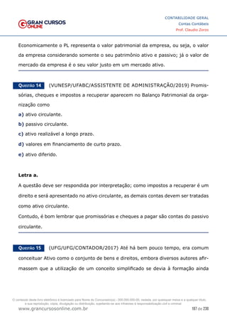 187 de 230
www.grancursosonline.com.br
CONTABILIDADE GERAL
Contas Contábeis
Prof. Claudio Zorzo
Economicamente o PL representa o valor patrimonial da empresa, ou seja, o valor
da empresa considerando somente o seu patrimônio ativo e passivo; já o valor de
mercado da empresa é o seu valor justo em um mercado ativo.
Questão 14    (VUNESP/UFABC/ASSISTENTE DE ADMINISTRAÇÃO/2019) Promis-
sórias, cheques e impostos a recuperar aparecem no Balanço Patrimonial da orga-
nização como
a) ativo circulante.
b) passivo circulante.
c) ativo realizável a longo prazo.
d) valores em financiamento de curto prazo.
e) ativo diferido.
Letra a.
A questão deve ser respondida por interpretação; como impostos a recuperar é um
direito e será apresentado no ativo circulante, as demais contas devem ser tratadas
como ativo circulante.
Contudo, é bom lembrar que promissórias e cheques a pagar são contas do passivo
circulante.
Questão 15    (UFG/UFG/CONTADOR/2017) Até há bem pouco tempo, era comum
conceituar Ativo como o conjunto de bens e direitos, embora diversos autores afir-
massem que a utilização de um conceito simplificado se devia à formação ainda
O conteúdo deste livro eletrônico é licenciado para Nome do Concurseiro(a) - 000.000.000-00, vedada, por quaisquer meios e a qualquer título,
a sua reprodução, cópia, divulgação ou distribuição, sujeitando-se aos infratores à responsabilização civil e criminal.
 