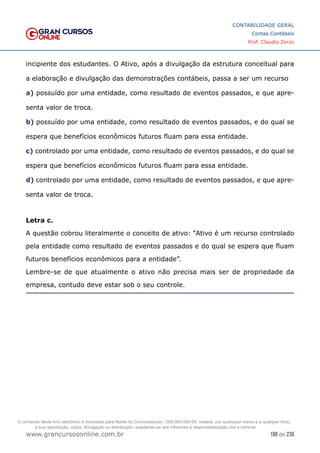 188 de 230
www.grancursosonline.com.br
CONTABILIDADE GERAL
Contas Contábeis
Prof. Claudio Zorzo
incipiente dos estudantes. O Ativo, após a divulgação da estrutura conceitual para
a elaboração e divulgação das demonstrações contábeis, passa a ser um recurso
a) possuído por uma entidade, como resultado de eventos passados, e que apre-
senta valor de troca.
b) possuído por uma entidade, como resultado de eventos passados, e do qual se
espera que benefícios econômicos futuros fluam para essa entidade.
c) controlado por uma entidade, como resultado de eventos passados, e do qual se
espera que benefícios econômicos futuros fluam para essa entidade.
d) controlado por uma entidade, como resultado de eventos passados, e que apre-
senta valor de troca.
Letra c.
A questão cobrou literalmente o conceito de ativo: “Ativo é um recurso controlado
pela entidade como resultado de eventos passados e do qual se espera que fluam
futuros benefícios econômicos para a entidade”.
Lembre-se de que atualmente o ativo não precisa mais ser de propriedade da
empresa, contudo deve estar sob o seu controle.
O conteúdo deste livro eletrônico é licenciado para Nome do Concurseiro(a) - 000.000.000-00, vedada, por quaisquer meios e a qualquer título,
a sua reprodução, cópia, divulgação ou distribuição, sujeitando-se aos infratores à responsabilização civil e criminal.
 