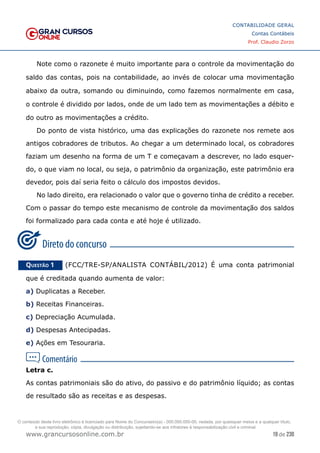 19 de 230
www.grancursosonline.com.br
CONTABILIDADE GERAL
Contas Contábeis
Prof. Claudio Zorzo
Note como o razonete é muito importante para o controle da movimentação do
saldo das contas, pois na contabilidade, ao invés de colocar uma movimentação
abaixo da outra, somando ou diminuindo, como fazemos normalmente em casa,
o controle é dividido por lados, onde de um lado tem as movimentações a débito e
do outro as movimentações a crédito.
Do ponto de vista histórico, uma das explicações do razonete nos remete aos
antigos cobradores de tributos. Ao chegar a um determinado local, os cobradores
faziam um desenho na forma de um T e começavam a descrever, no lado esquer-
do, o que viam no local, ou seja, o patrimônio da organização, este patrimônio era
devedor, pois daí seria feito o cálculo dos impostos devidos.
No lado direito, era relacionado o valor que o governo tinha de crédito a receber.
Com o passar do tempo este mecanismo de controle da movimentação dos saldos
foi formalizado para cada conta e até hoje é utilizado.
Questão 1    (FCC/TRE-SP/ANALISTA CONTÁBIL/2012) É uma conta patrimonial
que é creditada quando aumenta de valor:
a) Duplicatas a Receber.
b) Receitas Financeiras.
c) Depreciação Acumulada.
d) Despesas Antecipadas.
e) Ações em Tesouraria.
Letra c.
As contas patrimoniais são do ativo, do passivo e do patrimônio líquido; as contas
de resultado são as receitas e as despesas.
O conteúdo deste livro eletrônico é licenciado para Nome do Concurseiro(a) - 000.000.000-00, vedada, por quaisquer meios e a qualquer título,
a sua reprodução, cópia, divulgação ou distribuição, sujeitando-se aos infratores à responsabilização civil e criminal.
 