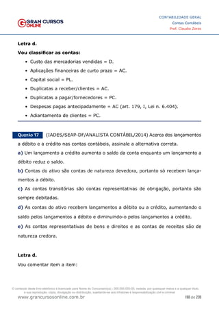 190 de 230
www.grancursosonline.com.br
CONTABILIDADE GERAL
Contas Contábeis
Prof. Claudio Zorzo
Letra d.
Vou classificar as contas:
•	 Custo das mercadorias vendidas = D.
•	 Aplicações financeiras de curto prazo = AC.
•	 Capital social = PL.
•	 Duplicatas a receber/clientes = AC.
•	 Duplicatas a pagar/fornecedores = PC.
•	 Despesas pagas antecipadamente = AC (art. 179, I, Lei n. 6.404).
•	 Adiantamento de clientes = PC.
Questão 17    (IADES/SEAP-DF/ANALISTA CONTÁBIL/2014) Acerca dos lançamentos
a débito e a crédito nas contas contábeis, assinale a alternativa correta.
a) Um lançamento a crédito aumenta o saldo da conta enquanto um lançamento a
débito reduz o saldo.
b) Contas do ativo são contas de natureza devedora, portanto só recebem lança-
mentos a débito.
c) As contas transitórias são contas representativas de obrigação, portanto são
sempre debitadas.
d) As contas do ativo recebem lançamentos a débito ou a crédito, aumentando o
saldo pelos lançamentos a débito e diminuindo-o pelos lançamentos a crédito.
e) As contas representativas de bens e direitos e as contas de receitas são de
natureza credora.
Letra d.
Vou comentar item a item:
O conteúdo deste livro eletrônico é licenciado para Nome do Concurseiro(a) - 000.000.000-00, vedada, por quaisquer meios e a qualquer título,
a sua reprodução, cópia, divulgação ou distribuição, sujeitando-se aos infratores à responsabilização civil e criminal.
 