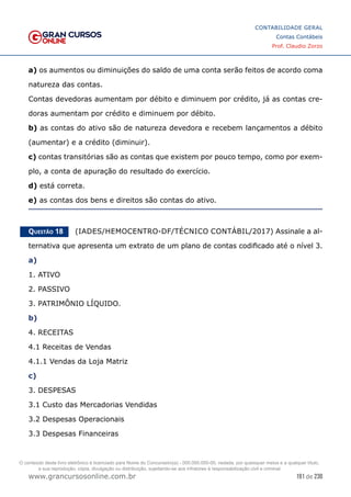 191 de 230
www.grancursosonline.com.br
CONTABILIDADE GERAL
Contas Contábeis
Prof. Claudio Zorzo
a) os aumentos ou diminuições do saldo de uma conta serão feitos de acordo coma
natureza das contas.
Contas devedoras aumentam por débito e diminuem por crédito, já as contas cre-
doras aumentam por crédito e diminuem por débito.
b) as contas do ativo são de natureza devedora e recebem lançamentos a débito
(aumentar) e a crédito (diminuir).
c) contas transitórias são as contas que existem por pouco tempo, como por exem-
plo, a conta de apuração do resultado do exercício.
d) está correta.
e) as contas dos bens e direitos são contas do ativo.
Questão 18    (IADES/HEMOCENTRO-DF/TÉCNICO CONTÁBIL/2017) Assinale a al-
ternativa que apresenta um extrato de um plano de contas codificado até o nível 3.
a)
1. ATIVO
2. PASSIVO
3. PATRIMÔNIO LÍQUIDO.
b)
4. RECEITAS
4.1 Receitas de Vendas
4.1.1 Vendas da Loja Matriz
c)
3. DESPESAS
3.1 Custo das Mercadorias Vendidas
3.2 Despesas Operacionais
3.3 Despesas Financeiras
O conteúdo deste livro eletrônico é licenciado para Nome do Concurseiro(a) - 000.000.000-00, vedada, por quaisquer meios e a qualquer título,
a sua reprodução, cópia, divulgação ou distribuição, sujeitando-se aos infratores à responsabilização civil e criminal.
 