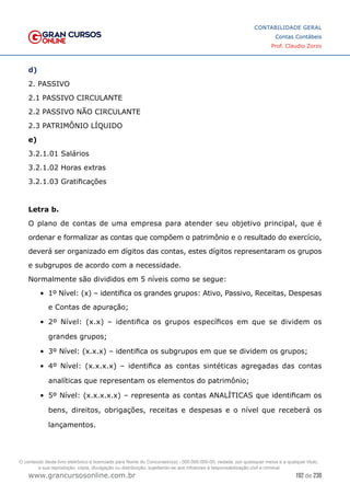 192 de 230
www.grancursosonline.com.br
CONTABILIDADE GERAL
Contas Contábeis
Prof. Claudio Zorzo
d)
2. PASSIVO
2.1 PASSIVO CIRCULANTE
2.2 PASSIVO NÃO CIRCULANTE
2.3 PATRIMÔNIO LÍQUIDO
e)
3.2.1.01 Salários
3.2.1.02 Horas extras
3.2.1.03 Gratificações
Letra b.
O plano de contas de uma empresa para atender seu objetivo principal, que é
ordenar e formalizar as contas que compõem o patrimônio e o resultado do exercício,
deverá ser organizado em dígitos das contas, estes dígitos representaram os grupos
e subgrupos de acordo com a necessidade.
Normalmente são divididos em 5 níveis como se segue:
•	 1º Nível: (x) – identifica os grandes grupos: Ativo, Passivo, Receitas, Despesas
e Contas de apuração;
•	 2º Nível: (x.x) – identifica os grupos específicos em que se dividem os
grandes grupos;
•	 3º Nível: (x.x.x) – identifica os subgrupos em que se dividem os grupos;
•	 4º Nível: (x.x.x.x) – identifica as contas sintéticas agregadas das contas
analíticas que representam os elementos do patrimônio;
•	 5º Nível: (x.x.x.x.x) – representa as contas ANALÍTICAS que identificam os
bens, direitos, obrigações, receitas e despesas e o nível que receberá os
lançamentos.
O conteúdo deste livro eletrônico é licenciado para Nome do Concurseiro(a) - 000.000.000-00, vedada, por quaisquer meios e a qualquer título,
a sua reprodução, cópia, divulgação ou distribuição, sujeitando-se aos infratores à responsabilização civil e criminal.
 