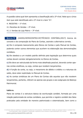 193 de 230
www.grancursosonline.com.br
CONTABILIDADE GERAL
Contas Contábeis
Prof. Claudio Zorzo
A questão cobra qual item apresenta a classificação até o 3º nível. Note que o único
item que está identificado até o 3º nível é o item “b”:
4. RECEITAS – 1º nível.
4.1 Receitas de Vendas – 2º nível.
4.1.1 Vendas da Loja Matriz – 3º nível.
Questão 19    (IADES/HEMOCENTRO-DF/TÉCNICO CONTÁBIL/2017) Acerca do
conceito e da composição do Plano de Contas, assinale a alternativa correta.
a) Ele é composto basicamente pelo Elenco de Contas e pelo Manual de Contas,
podendo conter outros elementos que auxiliem na elaboração das demonstrações
contábeis.
b) Ele obedece a um modelo padrão definido pela legislação que determina quais
contas devem constar obrigatoriamente no Elenco de Contas.
c) Ele deve ser estruturado da forma mais detalhada possível, devendo conter ape-
nas contas analíticas, ou seja, contas que recebem lançamentos.
d) A função da conta, ou seja, o mecanismo de débito e crédito e a natureza do
saldo, deve estar explicitada no Manual de Contas.
e) As contas sintéticas de um Plano de Contas são aquelas que não recebem
lançamentos, portanto, referem-se apenas aos grupos e aos subgrupos do Balanço
Patrimonial.
Letra a.
Plano de contas é a estrutura básica da escrituração contábil, formada por uma
relação padronizada de contas contábeis, que permite o registro contábil dos fatos
praticados pela entidade de maneira padronizada e sistematizada, bem como a
O conteúdo deste livro eletrônico é licenciado para Nome do Concurseiro(a) - 000.000.000-00, vedada, por quaisquer meios e a qualquer título,
a sua reprodução, cópia, divulgação ou distribuição, sujeitando-se aos infratores à responsabilização civil e criminal.
 