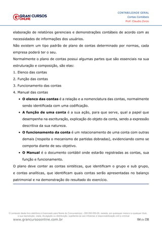 194 de 230
www.grancursosonline.com.br
CONTABILIDADE GERAL
Contas Contábeis
Prof. Claudio Zorzo
elaboração de relatórios gerenciais e demonstrações contábeis de acordo com as
necessidades de informações dos usuários.
Não existem um tipo padrão de plano de contas determinado por normas, cada
empresa poderá ter o seu.
Normalmente o plano de contas possui algumas partes que são essenciais na sua
estruturação e composição, são elas:
1. Elenco das contas
2. Função das contas
3. Funcionamento das contas
4. Manual das contas
•	 O elenco das contas é a relação e a nomenclatura das contas, normalmente
sendo identificada com uma codificação.
•	 A função de uma conta é a sua ação, para que serve, qual a papel que
desempenha na escrituração, explicação do objeto da conta, sendo a expressão
descritiva da sua natureza.
•	 O funcionamento da conta é um relacionamento de uma conta com outras
demais (respeita o mecanismo de partidas dobradas), evidenciando como se
comporta diante de seu objetivo.
•	 O Manual é o documento contábil onde estarão registradas as contas, sua
função e funcionamento.
O plano deve conter as contas sintéticas, que identificam o grupo e sub grupo,
e contas analíticas, que identificam quais contas serão apresentadas no balanço
patrimonial e na demonstração do resultado do exercício.
O conteúdo deste livro eletrônico é licenciado para Nome do Concurseiro(a) - 000.000.000-00, vedada, por quaisquer meios e a qualquer título,
a sua reprodução, cópia, divulgação ou distribuição, sujeitando-se aos infratores à responsabilização civil e criminal.
 