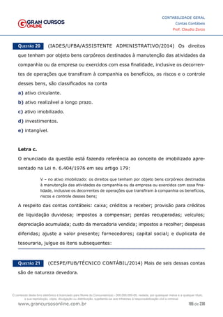 195 de 230
www.grancursosonline.com.br
CONTABILIDADE GERAL
Contas Contábeis
Prof. Claudio Zorzo
Questão 20    (IADES/UFBA/ASSISTENTE ADMINISTRATIVO/2014) Os direitos
que tenham por objeto bens corpóreos destinados à manutenção das atividades da
companhia ou da empresa ou exercidos com essa finalidade, inclusive os decorren-
tes de operações que transfiram à companhia os benefícios, os riscos e o controle
desses bens, são classificados na conta
a) ativo circulante.
b) ativo realizável a longo prazo.
c) ativo imobilizado.
d) investimentos.
e) intangível.
Letra c.
O enunciado da questão está fazendo referência ao conceito de imobilizado apre-
sentado na Lei n. 6.404/1976 em seu artigo 179:
V – no ativo imobilizado: os direitos que tenham por objeto bens corpóreos destinados
à manutenção das atividades da companhia ou da empresa ou exercidos com essa fina-
lidade, inclusive os decorrentes de operações que transfiram à companhia os benefícios,
riscos e controle desses bens;
A respeito das contas contábeis: caixa; créditos a receber; provisão para créditos
de liquidação duvidosa; impostos a compensar; perdas recuperadas; veículos;
depreciação acumulada; custo da mercadoria vendida; impostos a recolher; despesas
diferidas; ajuste a valor presente; fornecedores; capital social; e duplicata de
tesouraria, julgue os itens subsequentes:
Questão 21    (CESPE/FUB/TÉCNICO CONTÁBIL/2014) Mais de seis dessas contas
são de natureza devedora.
O conteúdo deste livro eletrônico é licenciado para Nome do Concurseiro(a) - 000.000.000-00, vedada, por quaisquer meios e a qualquer título,
a sua reprodução, cópia, divulgação ou distribuição, sujeitando-se aos infratores à responsabilização civil e criminal.
 