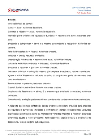 196 de 230
www.grancursosonline.com.br
CONTABILIDADE GERAL
Contas Contábeis
Prof. Claudio Zorzo
Errado.
Vou classificar as contas:
Caixa = ativo; natureza devedora.
Créditos a receber = ativo; natureza devedora.
Provisão para créditos de liquidação duvidosa = redutora do ativo; natureza cre-
dora.
Impostos a compensar = ativo, é o mesmo que imposto a recuperar; natureza de-
vedora.
Perdas recuperadas = receita; natureza credora.
Veículos = ativo; natureza devedora.
Depreciação Acumulada = redutora do ativo; natureza credora.
Custo da Mercadoria Vendida = despesa; natureza devedora.
Impostos a recolher = passivo; natureza credora.
Despesas diferidas = ativo; é o mesmo que despesa antecipada; natureza devedora.
Ajuste a Valor Presente = redutora do ativo ou do passivo; pode ter natureza cre-
dora ou devedora.
Fornecedores = passivo; natureza credora.
Capital Social = patrimônio líquido; natureza credora.
Duplicata de Tesouraria = ativo; é o mesmo que duplicata a receber; natureza
devedora.
Considerando a relação podemos afirmar que tem seis contas com natureza devedora.
A respeito das contas contábeis: caixa; créditos a receber; provisão para créditos
de liquidação duvidosa; impostos a compensar; perdas recuperadas; veículos;
depreciação acumulada; custo da mercadoria vendida; impostos a recolher; despesas
diferidas; ajuste a valor presente; fornecedores; capital social; e duplicata de
tesouraria, julgue os itens subsequentes.
O conteúdo deste livro eletrônico é licenciado para Nome do Concurseiro(a) - 000.000.000-00, vedada, por quaisquer meios e a qualquer título,
a sua reprodução, cópia, divulgação ou distribuição, sujeitando-se aos infratores à responsabilização civil e criminal.
 