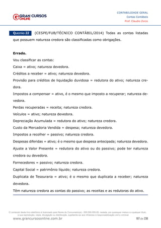 197 de 230
www.grancursosonline.com.br
CONTABILIDADE GERAL
Contas Contábeis
Prof. Claudio Zorzo
Questão 22    (CESPE/FUB/TÉCNICO CONTÁBIL/2014) Todas as contas listadas
que possuem natureza credora são classificadas como obrigações.
Errado.
Vou classificar as contas:
Caixa = ativo; natureza devedora.
Créditos a receber = ativo; natureza devedora.
Provisão para créditos de liquidação duvidosa = redutora do ativo; natureza cre-
dora.
Impostos a compensar = ativo, é o mesmo que imposto a recuperar; natureza de-
vedora.
Perdas recuperadas = receita; natureza credora.
Veículos = ativo; natureza devedora.
Depreciação Acumulada = redutora do ativo; natureza credora.
Custo da Mercadoria Vendida = despesa; natureza devedora.
Impostos a recolher = passivo; natureza credora.
Despesas diferidas = ativo; é o mesmo que despesa antecipada; natureza devedora.
Ajuste a Valor Presente = redutora do ativo ou do passivo; pode ter natureza
credora ou devedora.
Fornecedores = passivo; natureza credora.
Capital Social = patrimônio líquido; natureza credora.
Duplicata de Tesouraria = ativo; é o mesmo que duplicata a receber; natureza
devedora.
Têm natureza credora as contas do passivo; as receitas e as redutoras do ativo.
O conteúdo deste livro eletrônico é licenciado para Nome do Concurseiro(a) - 000.000.000-00, vedada, por quaisquer meios e a qualquer título,
a sua reprodução, cópia, divulgação ou distribuição, sujeitando-se aos infratores à responsabilização civil e criminal.
 