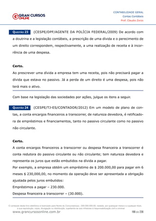 198 de 230
www.grancursosonline.com.br
CONTABILIDADE GERAL
Contas Contábeis
Prof. Claudio Zorzo
Questão 23    (CESPE/DPF/AGENTE DA POLÍCIA FEDERAL/2009) De acordo com
a doutrina e a legislação contábeis, a prescrição de uma dívida e o perecimento de
um direito correspondem, respectivamente, a uma realização de receita e à incor-
rência de uma despesa.
Certo.
Ao prescrever uma dívida a empresa tem uma receita, pois não precisará pagar a
dívida que estava no passivo. Já a perda de um direito é uma despesa, pois não
terá mais o ativo.
Com base na legislação das sociedades por ações, julgue os itens a seguir.
Questão 24    (CESPE/TJ-ES/CONTADOR/2012) Em um modelo de plano de con-
tas, a conta encargos financeiros a transcorrer, de natureza devedora, é retificado-
ra de empréstimos e financiamentos, tanto no passivo circulante como no passivo
não circulante.
Certo.
A conta encargos financeiros a transcorrer ou despesa financeira a transcorrer é
conta redutora do passivo circulante ou não circulante; tem natureza devedora e
representa os juros que estão embutidos na dívida a pagar.
Por exemplo, a empresa obtém um empréstimo de $ 200.000,00 para pagar em 6
meses $ 230,000,00, no momento da operação deve ser apresentada a obrigação
ajustada pelos juros embutidos:
Empréstimos a pagar – 230.000.
Despesa financeira a transcorrer – (30.000).
O conteúdo deste livro eletrônico é licenciado para Nome do Concurseiro(a) - 000.000.000-00, vedada, por quaisquer meios e a qualquer título,
a sua reprodução, cópia, divulgação ou distribuição, sujeitando-se aos infratores à responsabilização civil e criminal.
 