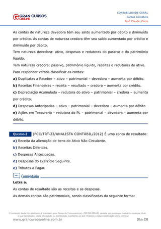 20 de 230
www.grancursosonline.com.br
CONTABILIDADE GERAL
Contas Contábeis
Prof. Claudio Zorzo
As contas de natureza devedora têm seu saldo aumentado por débito e diminuído
por crédito. As contas de natureza credora têm seu saldo aumentado por crédito e
diminuído por débito.
Tem natureza devedora: ativo, despesas e redutoras do passivo e do patrimônio
líquido.
Tem natureza credora: passivo, patrimônio líquido, receitas e redutoras do ativo.
Para responder vamos classificar as contas:
a) Duplicatas a Receber – ativo – patrimonial – devedora – aumenta por débito.
b) Receitas Financeiras – receita – resultado – credora – aumenta por crédito.
c) Depreciação Acumulada – redutora do ativo – patrimonial – credora – aumenta
por crédito.
d) Despesas Antecipadas – ativo – patrimonial – devedora – aumenta por débito
e) Ações em Tesouraria – redutora do PL – patrimonial – devedora – aumenta por
débito.
Questão 2    (FCC/TRT-23/ANALISTA CONTÁBIL/2012) É uma conta de resultado:
a) Receita da alienação de bens do Ativo Não Circulante.
b) Receitas Diferidas.
c) Despesas Antecipadas.
d) Despesas do Exercício Seguinte.
e) Tributos a Pagar.
Letra a.
As contas de resultado são as receitas e as despesas.
As demais contas são patrimoniais, sendo classificadas da seguinte forma:
O conteúdo deste livro eletrônico é licenciado para Nome do Concurseiro(a) - 000.000.000-00, vedada, por quaisquer meios e a qualquer título,
a sua reprodução, cópia, divulgação ou distribuição, sujeitando-se aos infratores à responsabilização civil e criminal.
 