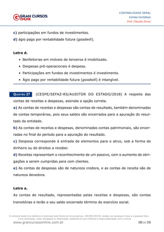 200 de 230
www.grancursosonline.com.br
CONTABILIDADE GERAL
Contas Contábeis
Prof. Claudio Zorzo
c) participações em fundos de investimentos.
d) ágio pago por rentabilidade futura (goodwill).
Letra d.
•	 Benfeitorias em imóveis de terceiros é imobilizado.
•	 Despesas pré-operacionais é despesa.
•	 Participações em fundos de investimentos é investimento.
•	 Ágio pago por rentabilidade futura (goodwill) é intangível.
Questão 27    (CESPE/SEFAZ-RS/AUDITOR DO ESTADO/2018) A respeito das
contas de receitas e despesas, assinale a opção correta.
a) As contas de receitas e despesas são contas de resultado, também denominadas
de contas temporárias, pois seus saldos são encerrados para a apuração do resul-
tado da entidade.
b) As contas de receitas e despesas, denominadas contas patrimoniais, são encer-
radas no final do período para a apuração do resultado.
c) Despesa corresponde à entrada de elementos para o ativo, sob a forma de
dinheiro ou de direitos a receber.
d) Receitas representam o reconhecimento de um passivo, com o aumento de obri-
gações a serem cumpridas para com clientes.
e) As contas de despesas são de natureza credora, e as contas de receita são de
natureza devedora.
Letra a.
As contas de resultado, representadas pelas receitas e despesas, são contas
transitórias e terão o seu saldo encerrado término do exercício social.
O conteúdo deste livro eletrônico é licenciado para Nome do Concurseiro(a) - 000.000.000-00, vedada, por quaisquer meios e a qualquer título,
a sua reprodução, cópia, divulgação ou distribuição, sujeitando-se aos infratores à responsabilização civil e criminal.
 