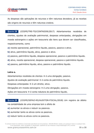 201 de 230
www.grancursosonline.com.br
CONTABILIDADE GERAL
Contas Contábeis
Prof. Claudio Zorzo
As despesas são aplicações de recursos e têm natureza devedora; já as receitas
são origens de recursos e têm natureza credora.
Questão 28    (CESPE/TRE-TO/CONTADOR/2017) Adiantamentos recebidos de
clientes, ajustes de avaliação patrimonial, despesas antecipadas, obrigações em
moeda estrangeira e ações em tesouraria são itens que devem ser classificados,
respectivamente, como
a) receita operacional, patrimônio líquido, passivo, passivo e ativo.
b) ativo, patrimônio líquido, ativo, passivo e ativo.
c) passivo, patrimônio líquido, despesa operacional, passivo e patrimônio líquido.
d) ativo, receita operacional, despesa operacional, passivo e patrimônio líquido.
e) passivo, patrimônio líquido, ativo, passivo e patrimônio líquido.
Letra e.
Adiantamentos recebidos de clientes  é uma obrigação; passivo.
Ajustes de avaliação patrimonial  é conta do patrimônio líquido.
Despesas antecipadas  é um direito; ativo.
Obrigações em moeda estrangeira  é uma obrigação; passivo.
Ações em tesouraria  é conta redutora do patrimônio líquido.
Questão 29    (CESPE/SEFAZ-RS/AUDITOR-FISCAL/2018) Um registro de débito
na contabilidade de uma empresa tem o efeito de
a) aumentar os ativos e reduzir os passivos.
b) aumentar tanto os ativos como os passivos.
c) reduzir tanto os ativos como os passivos.
O conteúdo deste livro eletrônico é licenciado para Nome do Concurseiro(a) - 000.000.000-00, vedada, por quaisquer meios e a qualquer título,
a sua reprodução, cópia, divulgação ou distribuição, sujeitando-se aos infratores à responsabilização civil e criminal.
 