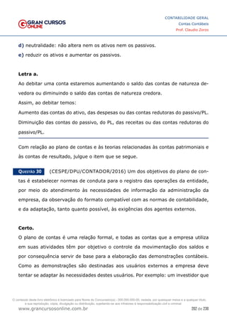 202 de 230
www.grancursosonline.com.br
CONTABILIDADE GERAL
Contas Contábeis
Prof. Claudio Zorzo
d) neutralidade: não altera nem os ativos nem os passivos.
e) reduzir os ativos e aumentar os passivos.
Letra a.
Ao debitar uma conta estaremos aumentando o saldo das contas de natureza de-
vedora ou diminuindo o saldo das contas de natureza credora.
Assim, ao debitar temos:
Aumento das contas do ativo, das despesas ou das contas redutoras do passivo/PL.
Diminuição das contas do passivo, do PL, das receitas ou das contas redutoras do
passivo/PL.
Com relação ao plano de contas e às teorias relacionadas às contas patrimoniais e
às contas de resultado, julgue o item que se segue.
Questão 30    (CESPE/DPU/CONTADOR/2016) Um dos objetivos do plano de con-
tas é estabelecer normas de conduta para o registro das operações da entidade,
por meio do atendimento às necessidades de informação da administração da
empresa, da observação do formato compatível com as normas de contabilidade,
e da adaptação, tanto quanto possível, às exigências dos agentes externos.
Certo.
O plano de contas é uma relação formal, e todas as contas que a empresa utiliza
em suas atividades têm por objetivo o controle da movimentação dos saldos e
por consequência servir de base para a elaboração das demonstrações contábeis.
Como as demonstrações são destinadas aos usuários externos a empresa deve
tentar se adaptar às necessidades destes usuários. Por exemplo: um investidor que
O conteúdo deste livro eletrônico é licenciado para Nome do Concurseiro(a) - 000.000.000-00, vedada, por quaisquer meios e a qualquer título,
a sua reprodução, cópia, divulgação ou distribuição, sujeitando-se aos infratores à responsabilização civil e criminal.
 