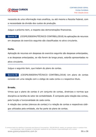 203 de 230
www.grancursosonline.com.br
CONTABILIDADE GERAL
Contas Contábeis
Prof. Claudio Zorzo
necessita de uma informação mais analítica, ou até mesmo a Receita Federal, com
a necessidade da divisão dos custos de produção.
Julgue o próximo item, a respeito das demonstrações financeiras.
Questão 31    (CESPE/EBSERH/TÉCNICO CONTÁBIL/2018) As aplicações de recursos
em despesas do exercício seguinte são classificadas no ativo circulante.
Certo.
Aplicação de recursos em despesas do exercício seguinte são despesas antecipadas,
e as despesas antecipadas, se não forem de longa prazo, estarão apresentadas no
ativo circulante.
Julgue o seguinte item, que tratam do plano de contas.
Questão 32    (CESPE/EBSERH/TÉCNICO CONTÁBIL/2018) Um plano de contas
consiste em uma relação com o código de cada conta e o respectivo título.
Errado.
Vimos que o plano de contas é um conjunto de contas, diretrizes e normas que
disciplina as tarefas do setor de contabilidade. É composto pela relação das contas,
pela função e funcionalidade de cada conta.
A relação das contas (elencos de contas) é a relação de contas e respectivos códi-
gos utilizados pela entidade, ela faz parte do plano de contas.
O conteúdo deste livro eletrônico é licenciado para Nome do Concurseiro(a) - 000.000.000-00, vedada, por quaisquer meios e a qualquer título,
a sua reprodução, cópia, divulgação ou distribuição, sujeitando-se aos infratores à responsabilização civil e criminal.
 