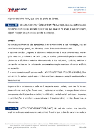 204 de 230
www.grancursosonline.com.br
CONTABILIDADE GERAL
Contas Contábeis
Prof. Claudio Zorzo
Julgue o seguinte item, que trata do plano de contas.
Questão 33    (CESPE/EBSERH/TÉCNICO CONTÁBIL/2018) As contas patrimoniais,
independentemente da posição hierárquica que ocupem no grupo a que pertençam,
podem receber lançamentos a débito e a crédito.
Errado.
As contas patrimoniais são apresentadas no BP conforme a sua realização, seja de
curto ou de longo prazo, ou pelo uso, como é o caso do imobilizado.
A digrafia contábil (registro a débito e a crédito) não é feita considerando hierar-
quia, mas sim, a natureza de uma conta, as contas patrimoniais podem sofrer lan-
çamentos a débito e a crédito, considerando a sua natureza, contudo, existem a
contas denominadas de unilaterais, que recebem registro essencialmente a débito
ou a crédito.
O erro da assertiva está na expressão INDEPENDENTE DA POSIÇÃO HIERÁRQUICA,
pois somente sofrem registros as contas analíticas. As contas sintéticas não recebem
lançamentos.
Julgue o item subsequente, relativo à seguinte conta: caixa; reservas de lucros;
fornecedores; aplicações financeiras; duplicatas a receber; encargos financeiros a
transcorrer; duplicatas descontadas; imobilizado; capital social; estoques; impostos
e contribuições a recolher; empréstimos e financiamentos; receitas financeiras a
transcorrer.
Questão 34    (CESPE/CGE-PI/AUDITOR/2015) No rol de contas em questão,
o número de contas de natureza devedora é maior que o das de natureza credora.
O conteúdo deste livro eletrônico é licenciado para Nome do Concurseiro(a) - 000.000.000-00, vedada, por quaisquer meios e a qualquer título,
a sua reprodução, cópia, divulgação ou distribuição, sujeitando-se aos infratores à responsabilização civil e criminal.
 