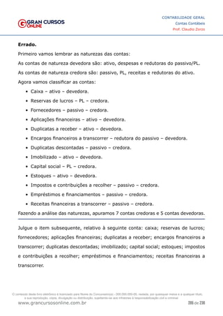 205 de 230
www.grancursosonline.com.br
CONTABILIDADE GERAL
Contas Contábeis
Prof. Claudio Zorzo
Errado.
Primeiro vamos lembrar as naturezas das contas:
As contas de natureza devedora são: ativo, despesas e redutoras do passivo/PL.
As contas de natureza credora são: passivo, PL, receitas e redutoras do ativo.
Agora vamos classificar as contas:
•	 Caixa – ativo – devedora.
•	 Reservas de lucros – PL – credora.
•	 Fornecedores – passivo – credora.
•	 Aplicações financeiras – ativo – devedora.
•	 Duplicatas a receber – ativo – devedora.
•	 Encargos financeiros a transcorrer – redutora do passivo – devedora.
•	 Duplicatas descontadas – passivo – credora.
•	 Imobilizado – ativo – devedora.
•	 Capital social – PL – credora.
•	 Estoques – ativo – devedora.
•	 Impostos e contribuições a recolher – passivo – credora.
•	 Empréstimos e financiamentos – passivo – credora.
•	 Receitas financeiras a transcorrer – passivo – credora.
Fazendo a análise das naturezas, apuramos 7 contas credoras e 5 contas devedoras.
Julgue o item subsequente, relativo à seguinte conta: caixa; reservas de lucros;
fornecedores; aplicações financeiras; duplicatas a receber; encargos financeiros a
transcorrer; duplicatas descontadas; imobilizado; capital social; estoques; impostos
e contribuições a recolher; empréstimos e financiamentos; receitas financeiras a
transcorrer.
O conteúdo deste livro eletrônico é licenciado para Nome do Concurseiro(a) - 000.000.000-00, vedada, por quaisquer meios e a qualquer título,
a sua reprodução, cópia, divulgação ou distribuição, sujeitando-se aos infratores à responsabilização civil e criminal.
 