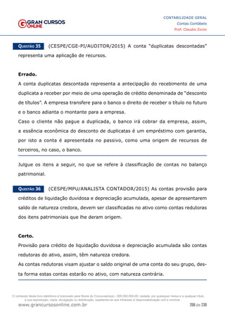 206 de 230
www.grancursosonline.com.br
CONTABILIDADE GERAL
Contas Contábeis
Prof. Claudio Zorzo
Questão 35    (CESPE/CGE-PI/AUDITOR/2015) A conta “duplicatas descontadas”
representa uma aplicação de recursos.
Errado.
A conta duplicatas descontada representa a antecipação do recebimento de uma
duplicata a receber por meio de uma operação de crédito denominada de “desconto
de títulos”. A empresa transfere para o banco o direito de receber o título no futuro
e o banco adianta o montante para a empresa.
Caso o cliente não pague a duplicada, o banco irá cobrar da empresa, assim,
a essência econômica do desconto de duplicatas é um empréstimo com garantia,
por isto a conta é apresentada no passivo, como uma origem de recursos de
terceiros, no caso, o banco.
Julgue os itens a seguir, no que se refere à classificação de contas no balanço
patrimonial.
Questão 36    (CESPE/MPU/ANALISTA CONTADOR/2015) As contas provisão para
créditos de liquidação duvidosa e depreciação acumulada, apesar de apresentarem
saldo de natureza credora, devem ser classificadas no ativo como contas redutoras
dos itens patrimoniais que lhe deram origem.
Certo.
Provisão para crédito de liquidação duvidosa e depreciação acumulada são contas
redutoras do ativo, assim, têm natureza credora.
As contas redutoras visam ajustar o saldo original de uma conta do seu grupo, des-
ta forma estas contas estarão no ativo, com natureza contrária.
O conteúdo deste livro eletrônico é licenciado para Nome do Concurseiro(a) - 000.000.000-00, vedada, por quaisquer meios e a qualquer título,
a sua reprodução, cópia, divulgação ou distribuição, sujeitando-se aos infratores à responsabilização civil e criminal.
 