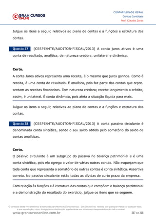 207 de 230
www.grancursosonline.com.br
CONTABILIDADE GERAL
Contas Contábeis
Prof. Claudio Zorzo
Julgue os itens a seguir, relativos ao plano de contas e a funções e estrutura das
contas.
Questão 37    (CESPE/MTE/AUDITOR-FISCAL/2013) A conta juros ativos é uma
conta de resultado, analítica, de natureza credora, unilateral e dinâmica.
Certo.
A conta Juros ativos representa uma receita, é o mesmo que juros ganhos. Como é
receita, é uma conta de resultado. É analítica, pois faz parte das contas que repre-
sentam as receitas financeiras. Tem natureza credora; recebe lançamento a crédito,
assim, é unilateral. É conta dinâmica, pois afeta a situação líquida para mais.
Julgue os itens a seguir, relativos ao plano de contas e a funções e estrutura das
contas.
Questão 38    (CESPE/MTE/AUDITOR-FISCAL/2013) A conta passivo circulante é
denominada conta sintética, sendo o seu saldo obtido pelo somatório do saldo de
contas analíticas.
Certo.
O passivo circulante é um subgrupo do passivo no balanço patrimonial e é uma
conta sintética, pois ela agrega o valor de várias outras contas. Não esqueçam que
toda conta que representa o somatório de outras contas é conta sintética. Assertiva
correta. No passivo circulante estão todas as dívidas de curto prazo da empresa.
Com relação às funções e à estrutura das contas que compõem o balanço patrimonial
e a demonstração do resultado do exercício, julgue os itens que se seguem.
O conteúdo deste livro eletrônico é licenciado para Nome do Concurseiro(a) - 000.000.000-00, vedada, por quaisquer meios e a qualquer título,
a sua reprodução, cópia, divulgação ou distribuição, sujeitando-se aos infratores à responsabilização civil e criminal.
 