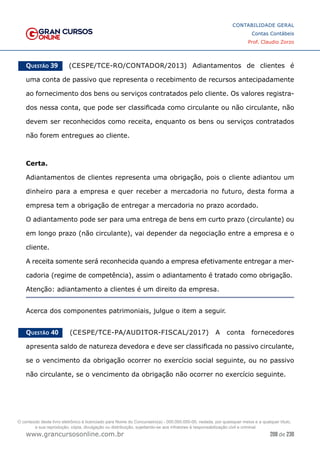 208 de 230
www.grancursosonline.com.br
CONTABILIDADE GERAL
Contas Contábeis
Prof. Claudio Zorzo
Questão 39    (CESPE/TCE-RO/CONTADOR/2013) Adiantamentos de clientes é
uma conta de passivo que representa o recebimento de recursos antecipadamente
ao fornecimento dos bens ou serviços contratados pelo cliente. Os valores registra-
dos nessa conta, que pode ser classificada como circulante ou não circulante, não
devem ser reconhecidos como receita, enquanto os bens ou serviços contratados
não forem entregues ao cliente.
Certa.
Adiantamentos de clientes representa uma obrigação, pois o cliente adiantou um
dinheiro para a empresa e quer receber a mercadoria no futuro, desta forma a
empresa tem a obrigação de entregar a mercadoria no prazo acordado.
O adiantamento pode ser para uma entrega de bens em curto prazo (circulante) ou
em longo prazo (não circulante), vai depender da negociação entre a empresa e o
cliente.
A receita somente será reconhecida quando a empresa efetivamente entregar a mer-
cadoria (regime de competência), assim o adiantamento é tratado como obrigação.
Atenção: adiantamento a clientes é um direito da empresa.
Acerca dos componentes patrimoniais, julgue o item a seguir.
Questão 40    (CESPE/TCE-PA/AUDITOR-FISCAL/2017) A conta fornecedores
apresenta saldo de natureza devedora e deve ser classificada no passivo circulante,
se o vencimento da obrigação ocorrer no exercício social seguinte, ou no passivo
não circulante, se o vencimento da obrigação não ocorrer no exercício seguinte.
O conteúdo deste livro eletrônico é licenciado para Nome do Concurseiro(a) - 000.000.000-00, vedada, por quaisquer meios e a qualquer título,
a sua reprodução, cópia, divulgação ou distribuição, sujeitando-se aos infratores à responsabilização civil e criminal.
 