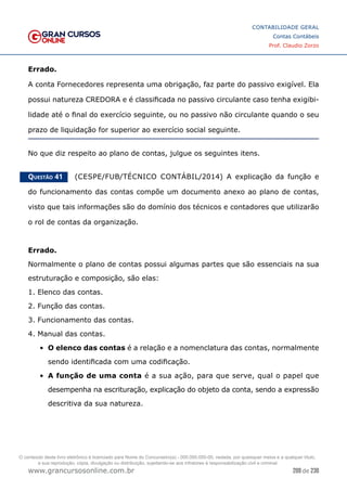 209 de 230
www.grancursosonline.com.br
CONTABILIDADE GERAL
Contas Contábeis
Prof. Claudio Zorzo
Errado.
A conta Fornecedores representa uma obrigação, faz parte do passivo exigível. Ela
possui natureza CREDORA e é classificada no passivo circulante caso tenha exigibi-
lidade até o final do exercício seguinte, ou no passivo não circulante quando o seu
prazo de liquidação for superior ao exercício social seguinte.
No que diz respeito ao plano de contas, julgue os seguintes itens.
Questão 41    (CESPE/FUB/TÉCNICO CONTÁBIL/2014) A explicação da função e
do funcionamento das contas compõe um documento anexo ao plano de contas,
visto que tais informações são do domínio dos técnicos e contadores que utilizarão
o rol de contas da organização.
Errado.
Normalmente o plano de contas possui algumas partes que são essenciais na sua
estruturação e composição, são elas:
1. Elenco das contas.
2. Função das contas.
3. Funcionamento das contas.
4. Manual das contas.
•	 O elenco das contas é a relação e a nomenclatura das contas, normalmente
sendo identificada com uma codificação.
•	 A função de uma conta é a sua ação, para que serve, qual o papel que
desempenha na escrituração, explicação do objeto da conta, sendo a expressão
descritiva da sua natureza.
O conteúdo deste livro eletrônico é licenciado para Nome do Concurseiro(a) - 000.000.000-00, vedada, por quaisquer meios e a qualquer título,
a sua reprodução, cópia, divulgação ou distribuição, sujeitando-se aos infratores à responsabilização civil e criminal.
 