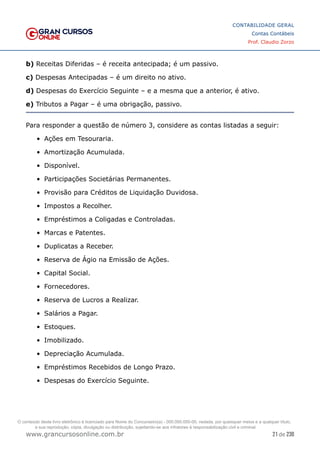 21 de 230
www.grancursosonline.com.br
CONTABILIDADE GERAL
Contas Contábeis
Prof. Claudio Zorzo
b) Receitas Diferidas – é receita antecipada; é um passivo.
c) Despesas Antecipadas – é um direito no ativo.
d) Despesas do Exercício Seguinte – e a mesma que a anterior, é ativo.
e) Tributos a Pagar – é uma obrigação, passivo.
Para responder a questão de número 3, considere as contas listadas a seguir:
•	 Ações em Tesouraria.
•	 Amortização Acumulada.
•	 Disponível.
•	 Participações Societárias Permanentes.
•	 Provisão para Créditos de Liquidação Duvidosa.
•	 Impostos a Recolher.
•	 Empréstimos a Coligadas e Controladas.
•	 Marcas e Patentes.
•	 Duplicatas a Receber.
•	 Reserva de Ágio na Emissão de Ações.
•	 Capital Social.
•	 Fornecedores.
•	 Reserva de Lucros a Realizar.
•	 Salários a Pagar.
•	 Estoques.
•	 Imobilizado.
•	 Depreciação Acumulada.
•	 Empréstimos Recebidos de Longo Prazo.
•	 Despesas do Exercício Seguinte.
O conteúdo deste livro eletrônico é licenciado para Nome do Concurseiro(a) - 000.000.000-00, vedada, por quaisquer meios e a qualquer título,
a sua reprodução, cópia, divulgação ou distribuição, sujeitando-se aos infratores à responsabilização civil e criminal.
 