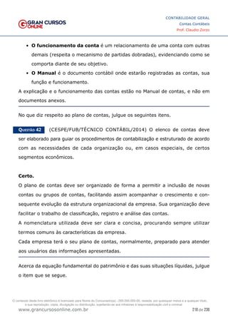 210 de 230
www.grancursosonline.com.br
CONTABILIDADE GERAL
Contas Contábeis
Prof. Claudio Zorzo
•	 O funcionamento da conta é um relacionamento de uma conta com outras
demais (respeita o mecanismo de partidas dobradas), evidenciando como se
comporta diante de seu objetivo.
•	 O Manual é o documento contábil onde estarão registradas as contas, sua
função e funcionamento.
A explicação e o funcionamento das contas estão no Manual de contas, e não em
documentos anexos.
No que diz respeito ao plano de contas, julgue os seguintes itens.
Questão 42    (CESPE/FUB/TÉCNICO CONTÁBIL/2014) O elenco de contas deve
ser elaborado para guiar os procedimentos de contabilização e estruturado de acordo
com as necessidades de cada organização ou, em casos especiais, de certos
segmentos econômicos.
Certo.
O plano de contas deve ser organizado de forma a permitir a inclusão de novas
contas ou grupos de contas, facilitando assim acompanhar o crescimento e con-
sequente evolução da estrutura organizacional da empresa. Sua organização deve
facilitar o trabalho de classificação, registro e análise das contas.
A nomenclatura utilizada deve ser clara e concisa, procurando sempre utilizar
termos comuns às características da empresa.
Cada empresa terá o seu plano de contas, normalmente, preparado para atender
aos usuários das informações apresentadas.
Acerca da equação fundamental do patrimônio e das suas situações líquidas, julgue
o item que se segue.
O conteúdo deste livro eletrônico é licenciado para Nome do Concurseiro(a) - 000.000.000-00, vedada, por quaisquer meios e a qualquer título,
a sua reprodução, cópia, divulgação ou distribuição, sujeitando-se aos infratores à responsabilização civil e criminal.
 