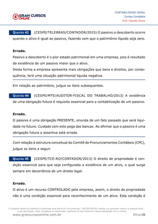 211 de 230
www.grancursosonline.com.br
CONTABILIDADE GERAL
Contas Contábeis
Prof. Claudio Zorzo
Questão 43    (CESPE/TELEBRAS/CONTADOR/2015) O passivo a descoberto ocorre
quando o ativo é igual ao passivo, fazendo com que o patrimônio líquido seja zero.
Errado.
Passivo a descoberto é o pior estado patrimonial em uma empresa, pois é resultado
da existência de um passivo maior que o ativo.
Desta forma a empresa apresenta mais obrigações que bens e direitos, por conse-
quência, terá uma situação patrimonial liquida negativa.
Em relação ao patrimônio, julgue os itens subsequentes.
Questão 44    (CESPE/MTE/AUDITOR-FISCAL DO TRABALHO/2013) A existência
de uma obrigação futura é requisito essencial para a contabilização de um passivo.
Errado.
O passivo é uma obrigação PRESENTE, oriunda de um fato passado que será liqui-
dada no futuro. Cuidado com este pega das bancas. Ao afirmar que o passivo é uma
obrigação futura a assertiva está errada.
Com relação à estrutura conceitual do Comitê de Pronunciamentos Contábeis (CPC),
julgue os itens a seguir.
Questão 45    (CESPE/TCE-RO/CONTADOR/2013) O direito de propriedade é con-
dição essencial para que seja configurada a existência de um ativo, o qual surge
sempre em decorrência de um direito legal.
Errado.
O ativo é um recurso CONTROLADO pela empresa, assim, o direito de propriedade
não é uma condição essencial para reconhecimento de um ativo. Esta condição é
O conteúdo deste livro eletrônico é licenciado para Nome do Concurseiro(a) - 000.000.000-00, vedada, por quaisquer meios e a qualquer título,
a sua reprodução, cópia, divulgação ou distribuição, sujeitando-se aos infratores à responsabilização civil e criminal.
 