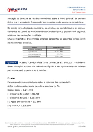 212 de 230
www.grancursosonline.com.br
CONTABILIDADE GERAL
Contas Contábeis
Prof. Claudio Zorzo
aplicação da primazia da “essência econômica sobre a forma jurídica”, de onde se
deduz que o importante é o controle sobre a coisa e não somente a propriedade.
De acordo com a legislação societária, os princípios de contabilidade e os pronun-
ciamentos do Comitê de Pronunciamentos Contábeis (CPC), julgue o item seguinte,
relativo a demonstrações contábeis.
Situação hipotética: Determinada empresa apresentou as seguintes contas ao fim
de determinado exercício.
Questão 46    (CESPE/TCE-PE/ANALISTA DE CONTROLE EXTERNO/2017) Assertiva:
Nessa situação, o  valor do patrimônio líquido a ser apresentado no balanço
patrimonial será superior a R$ 8 milhões.
Errado.
Para responder à questão basta saber a natureza das contas do PL.
Ações em tesouraria é conta devedora; redutora do PL.
Capital Social = 6.241.700
(+) Reserva de capital = 203.700
(+) Reserva de lucro = 1.657.100
(-) Ações em tesouraria = 273.600
(=) Total PL= 7.828.900
O conteúdo deste livro eletrônico é licenciado para Nome do Concurseiro(a) - 000.000.000-00, vedada, por quaisquer meios e a qualquer título,
a sua reprodução, cópia, divulgação ou distribuição, sujeitando-se aos infratores à responsabilização civil e criminal.
 
