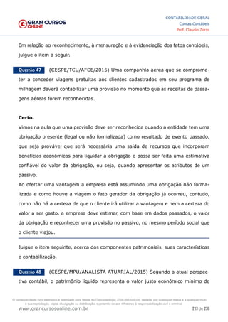 213 de 230
www.grancursosonline.com.br
CONTABILIDADE GERAL
Contas Contábeis
Prof. Claudio Zorzo
Em relação ao reconhecimento, à mensuração e à evidenciação dos fatos contábeis,
julgue o item a seguir.
Questão 47    (CESPE/TCU/AFCE/2015) Uma companhia aérea que se comprome-
ter a conceder viagens gratuitas aos clientes cadastrados em seu programa de
milhagem deverá contabilizar uma provisão no momento que as receitas de passa-
gens aéreas forem reconhecidas.
Certo.
Vimos na aula que uma provisão deve ser reconhecida quando a entidade tem uma
obrigação presente (legal ou não formalizada) como resultado de evento passado,
que seja provável que será necessária uma saída de recursos que incorporam
benefícios econômicos para liquidar a obrigação e possa ser feita uma estimativa
confiável do valor da obrigação, ou seja, quando apresentar os atributos de um
passivo.
Ao ofertar uma vantagem a empresa está assumindo uma obrigação não forma-
lizada e como houve a viagem o fato gerador da obrigação já ocorreu, contudo,
como não há a certeza de que o cliente irá utilizar a vantagem e nem a certeza do
valor a ser gasto, a empresa deve estimar, com base em dados passados, o valor
da obrigação e reconhecer uma provisão no passivo, no mesmo período social que
o cliente viajou.
Julgue o item seguinte, acerca dos componentes patrimoniais, suas características
e contabilização.
Questão 48    (CESPE/MPU/ANALISTA ATUARIAL/2015) Segundo a atual perspec-
tiva contábil, o patrimônio líquido representa o valor justo econômico mínimo de
O conteúdo deste livro eletrônico é licenciado para Nome do Concurseiro(a) - 000.000.000-00, vedada, por quaisquer meios e a qualquer título,
a sua reprodução, cópia, divulgação ou distribuição, sujeitando-se aos infratores à responsabilização civil e criminal.
 