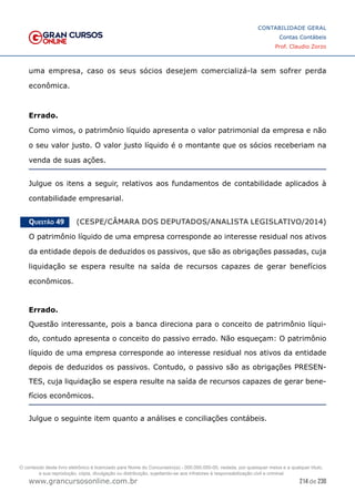 214 de 230
www.grancursosonline.com.br
CONTABILIDADE GERAL
Contas Contábeis
Prof. Claudio Zorzo
uma empresa, caso os seus sócios desejem comercializá-la sem sofrer perda
econômica.
Errado.
Como vimos, o patrimônio líquido apresenta o valor patrimonial da empresa e não
o seu valor justo. O valor justo líquido é o montante que os sócios receberiam na
venda de suas ações.
Julgue os itens a seguir, relativos aos fundamentos de contabilidade aplicados à
contabilidade empresarial.
Questão 49    (CESPE/CÂMARA DOS DEPUTADOS/ANALISTA LEGISLATIVO/2014)
O patrimônio líquido de uma empresa corresponde ao interesse residual nos ativos
da entidade depois de deduzidos os passivos, que são as obrigações passadas, cuja
liquidação se espera resulte na saída de recursos capazes de gerar benefícios
econômicos.
Errado.
Questão interessante, pois a banca direciona para o conceito de patrimônio líqui-
do, contudo apresenta o conceito do passivo errado. Não esqueçam: O patrimônio
líquido de uma empresa corresponde ao interesse residual nos ativos da entidade
depois de deduzidos os passivos. Contudo, o passivo são as obrigações PRESEN-
TES, cuja liquidação se espera resulte na saída de recursos capazes de gerar bene-
fícios econômicos.
Julgue o seguinte item quanto a análises e conciliações contábeis.
O conteúdo deste livro eletrônico é licenciado para Nome do Concurseiro(a) - 000.000.000-00, vedada, por quaisquer meios e a qualquer título,
a sua reprodução, cópia, divulgação ou distribuição, sujeitando-se aos infratores à responsabilização civil e criminal.
 