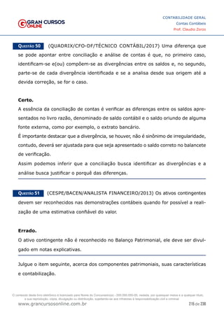 215 de 230
www.grancursosonline.com.br
CONTABILIDADE GERAL
Contas Contábeis
Prof. Claudio Zorzo
Questão 50    (QUADRIX/CFO-DF/TÉCNICO CONTÁBIL/2017) Uma diferença que
se pode apontar entre conciliação e análise de contas é que, no primeiro caso,
identificam-se e(ou) compõem-se as divergências entre os saldos e, no segundo,
parte-se de cada divergência identificada e se a analisa desde sua origem até a
devida correção, se for o caso.
Certo.
A essência da conciliação de contas é verificar as diferenças entre os saldos apre-
sentados no livro razão, denominado de saldo contábil e o saldo oriundo de alguma
fonte externa, como por exemplo, o extrato bancário.
É importante destacar que a divergência, se houver, não é sinônimo de irregularidade,
contudo, deverá ser ajustada para que seja apresentado o saldo correto no balancete
de verificação.
Assim podemos inferir que a conciliação busca identificar as divergências e a
análise busca justificar o porquê das diferenças.
Questão 51    (CESPE/BACEN/ANALISTA FINANCEIRO/2013) Os ativos contingentes
devem ser reconhecidos nas demonstrações contábeis quando for possível a reali-
zação de uma estimativa confiável do valor.
Errado.
O ativo contingente não é reconhecido no Balanço Patrimonial, ele deve ser divul-
gado em notas explicativas.
Julgue o item seguinte, acerca dos componentes patrimoniais, suas características
e contabilização.
O conteúdo deste livro eletrônico é licenciado para Nome do Concurseiro(a) - 000.000.000-00, vedada, por quaisquer meios e a qualquer título,
a sua reprodução, cópia, divulgação ou distribuição, sujeitando-se aos infratores à responsabilização civil e criminal.
 