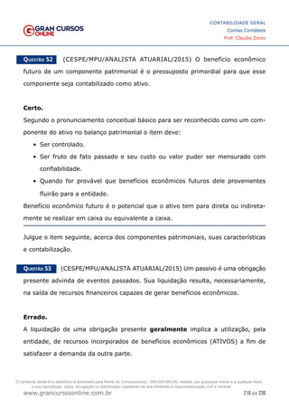 216 de 230
www.grancursosonline.com.br
CONTABILIDADE GERAL
Contas Contábeis
Prof. Claudio Zorzo
Questão 52    (CESPE/MPU/ANALISTA ATUARIAL/2015) O benefício econômico
futuro de um componente patrimonial é o pressuposto primordial para que esse
componente seja contabilizado como ativo.
Certo.
Segundo o pronunciamento conceitual básico para ser reconhecido como um com-
ponente do ativo no balanço patrimonial o item deve:
•	 Ser controlado.
•	 Ser fruto de fato passado e seu custo ou valor puder ser mensurado com
confiabilidade.
•	 Quando for provável que benefícios econômicos futuros dele provenientes
fluirão para a entidade.
Benefício econômico futuro é o potencial que o ativo tem para direta ou indireta-
mente se realizar em caixa ou equivalente a caixa.
Julgue o item seguinte, acerca dos componentes patrimoniais, suas características
e contabilização.
Questão 53    (CESPE/MPU/ANALISTA ATUARIAL/2015) Um passivo é uma obrigação
presente advinda de eventos passados. Sua liquidação resulta, necessariamente,
na saída de recursos financeiros capazes de gerar benefícios econômicos.
Errado.
A liquidação de uma obrigação presente geralmente implica a utilização, pela
entidade, de recursos incorporados de benefícios econômicos (ATIVOS) a fim de
satisfazer a demanda da outra parte.
O conteúdo deste livro eletrônico é licenciado para Nome do Concurseiro(a) - 000.000.000-00, vedada, por quaisquer meios e a qualquer título,
a sua reprodução, cópia, divulgação ou distribuição, sujeitando-se aos infratores à responsabilização civil e criminal.
 