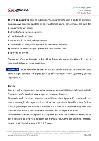 217 de 230
www.grancursosonline.com.br
CONTABILIDADE GERAL
Contas Contábeis
Prof. Claudio Zorzo
O erro da assertiva está na expressão “necessariamente com a saída de dinheiro”,
pois o passivo pode ser liquidado de diversas formas, como, por exemplo, por meio de:
a) pagamento em caixa;
b) transferência de outros ativos;
c) prestação de serviços;
d) substituição da obrigação por outra;
e) conversão da obrigação em item do patrimônio líquido;
f) renúncia do credor ou pela perda dos seus direitos; ou
g) perdão de dívida.
No que se refere ao disposto no Comitê de Pronunciamentos Contábeis 04 – ativo
intangível, julgue os itens seguintes.
Questão 54    (CESPE/DPF/AGENTE DA PF/2012) Não deve ser reconhecido como
ativo o ágio derivado da expectativa de rentabilidade futura (goodwill) gerado
internamente.
Certo.
Ágio é o valor pago a mais por outra empresa, na contabilidade é denominado de
fundo de comércio adquirido e é apresentado no intangível.
O ágio derivado da expectativa de rentabilidade futura (goodwill) reconhecido em
uma combinação de negócios é um ativo que representa benefícios econômicos
futuros gerados por outros ativos adquiridos em uma combinação de negócios, que
não são identificados individualmente e reconhecidos separadamente.
Os chamados “ativos intangíveis” são aqueles que não têm existência física, estão
sob o controle da empresa e podem ser mensurados. Como por exemplo: marcas,
patentes, direitos de exploração e softwares.
O conteúdo deste livro eletrônico é licenciado para Nome do Concurseiro(a) - 000.000.000-00, vedada, por quaisquer meios e a qualquer título,
a sua reprodução, cópia, divulgação ou distribuição, sujeitando-se aos infratores à responsabilização civil e criminal.
 