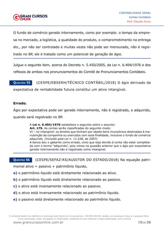 218 de 230
www.grancursosonline.com.br
CONTABILIDADE GERAL
Contas Contábeis
Prof. Claudio Zorzo
O fundo de comércio gerado internamente, como por exemplo: o tempo da empre-
sa no mercado, a logística, a qualidade do produto, o comprometimento na entrega
etc., por não ser controlado e muitas vezes não pode ser mensurado, não é regis-
trado no BP, ele é tratado como um potencial de geração de ágio.
Julgue o seguinte item, acerca do Decreto n. 5.450/2005, da Lei n. 6.404/1976 e dos
reflexos de ambos nos pronunciamentos do Comitê de Pronunciamentos Contábeis.
Questão 55    (CESPE/EBSERH/TÉCNICO CONTÁBIL/2018) O ágio derivado da
expectativa de rentabilidade futura constitui um ativo intangível.
Errado.
Ágio por expectativa pode ser gerado internamente, não é registrado, e adquirido,
quando será registrado no BP.
A Lei n. 6.404/1976 estabelece o seguinte sobre o assunto:
Art. 179. As contas serão classificadas do seguinte modo:
VI – no intangível: os direitos que tenham por objeto bens incorpóreos destinados à ma-
nutenção da companhia ou exercidos com essa finalidade, inclusive o fundo de comércio
adquirido. (Incluído pela Lei n. 11.638, de 2007)
A banca deu o gabarito como errado, creio que seja devido à conta não estar completa-
da com o termo “adquirido”, pois vimos na questão anterior que o ágio por expectativa
gerado internamente não é registrado como intangível.
Questão 56    (CESPE/SEFAZ-RS/AUDITOR DO ESTADO/2018) Na equação patri-
monial ativo = passivo + patrimônio líquido,
a) o patrimônio líquido está diretamente relacionado ao ativo.
b) o patrimônio líquido está diretamente relacionado ao passivo.
c) o ativo está inversamente relacionado ao passivo.
d) o ativo está inversamente relacionado ao patrimônio líquido.
e) o passivo está diretamente relacionado ao patrimônio líquido.
O conteúdo deste livro eletrônico é licenciado para Nome do Concurseiro(a) - 000.000.000-00, vedada, por quaisquer meios e a qualquer título,
a sua reprodução, cópia, divulgação ou distribuição, sujeitando-se aos infratores à responsabilização civil e criminal.
 