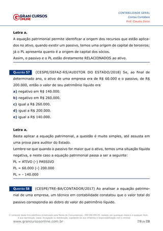 219 de 230
www.grancursosonline.com.br
CONTABILIDADE GERAL
Contas Contábeis
Prof. Claudio Zorzo
Letra a.
A equação patrimonial permite identificar a origem dos recursos que estão aplica-
dos no ativo, quando existir um passivo, temos uma origem de capital de terceiros;
já o PL apresenta quanto é a origem de capital dos sócios.
Assim, o passivo e o PL estão diretamente RELACIONADOS ao ativo.
Questão 57    (CESPE/SEFAZ-RS/AUDITOR DO ESTADO/2018) Se, ao  final de
determinado ano, o ativo de uma empresa era de R$ 60.000 e o passivo, de R$
200.000, então o valor de seu patrimônio líquido era
a) negativo em R$ 140.000.
b) negativo em R$ 260.000.
c) igual a R$ 260.000.
d) igual a R$ 200.000.
e) igual a R$ 140.000.
Letra a.
Basta aplicar a equação patrimonial, a questão é muito simples, até assusta em
uma prova para auditor do Estado.
Lembre-se que quando o passivo for maior que o ativo, temos uma situação líquida
negativa, e neste caso a equação patrimonial passa a ser a seguinte:
PL = ATIVO (-) PASSIVO
PL = 60.000 (-) 200.000
PL = - 140.000
Questão 58    (CESPE/TRE-BA/CONTADOR/2017) Ao analisar a equação patrimo-
nial de uma empresa, um técnico em contabilidade constatou que o valor total do
passivo correspondia ao dobro do valor do patrimônio líquido.
O conteúdo deste livro eletrônico é licenciado para Nome do Concurseiro(a) - 000.000.000-00, vedada, por quaisquer meios e a qualquer título,
a sua reprodução, cópia, divulgação ou distribuição, sujeitando-se aos infratores à responsabilização civil e criminal.
 