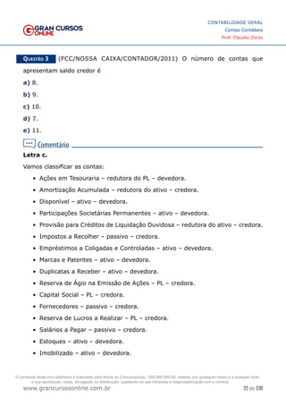 22 de 230
www.grancursosonline.com.br
CONTABILIDADE GERAL
Contas Contábeis
Prof. Claudio Zorzo
Questão 3    (FCC/NOSSA CAIXA/CONTADOR/2011) O número de contas que
apresentam saldo credor é
a) 8.
b) 9.
c) 10.
d) 7.
e) 11.
Letra c.
Vamos classificar as contas:
•	 Ações em Tesouraria – redutora do PL – devedora.
•	 Amortização Acumulada – redutora do ativo – credora.
•	 Disponível – ativo – devedora.
•	 Participações Societárias Permanentes – ativo – devedora.
•	 Provisão para Créditos de Liquidação Duvidosa – redutora do ativo – credora.
•	 Impostos a Recolher – passivo – credora.
•	 Empréstimos a Coligadas e Controladas – ativo – devedora.
•	 Marcas e Patentes – ativo – devedora.
•	 Duplicatas a Receber – ativo – devedora.
•	 Reserva de Ágio na Emissão de Ações – PL – credora.
•	 Capital Social – PL – credora.
•	 Fornecedores – passivo – credora.
•	 Reserva de Lucros a Realizar – PL – credora.
•	 Salários a Pagar – passivo – credora.
•	 Estoques – ativo – devedora.
•	 Imobilizado – ativo – devedora.
O conteúdo deste livro eletrônico é licenciado para Nome do Concurseiro(a) - 000.000.000-00, vedada, por quaisquer meios e a qualquer título,
a sua reprodução, cópia, divulgação ou distribuição, sujeitando-se aos infratores à responsabilização civil e criminal.
 