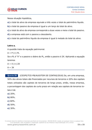 220 de 230
www.grancursosonline.com.br
CONTABILIDADE GERAL
Contas Contábeis
Prof. Claudio Zorzo
Nessa situação hipotética,
a) o total do ativo da empresa equivale a três vezes o total do patrimônio líquido.
b) o total do passivo da empresa é igual a um terço do total do ativo.
c) o total do ativo da empresa corresponde a duas vezes e meia o total do passivo.
d) a empresa está com o passivo a descoberto.
e) o total do patrimônio líquido da empresa é igual à metade do total do ativo.
Letra a.
A questão trata da equação patrimonial.
A = P (+) PL
Se o PL é “X” e o passivo o dobro do PL, então o passivo é 2X. Aplicando a equação
teremos
A = X (+) 2X
A = 3X
Questão 59    (CESPE/TCE-PB/AUDITOR DE CONTAS/2018) Se, em uma empresa,
50% dos ativos totais são financiados por recursos de terceiros e 20% dos capitais
totais utilizados são capitais de terceiros de longo prazo, então, nessa empresa,
a porcentagem dos capitais de curto prazo em relação aos capitais de terceiros to-
tais é de
a) 20%.
b) 80%.
c) 60%.
d) 50%.
e) 30%.
O conteúdo deste livro eletrônico é licenciado para Nome do Concurseiro(a) - 000.000.000-00, vedada, por quaisquer meios e a qualquer título,
a sua reprodução, cópia, divulgação ou distribuição, sujeitando-se aos infratores à responsabilização civil e criminal.
 