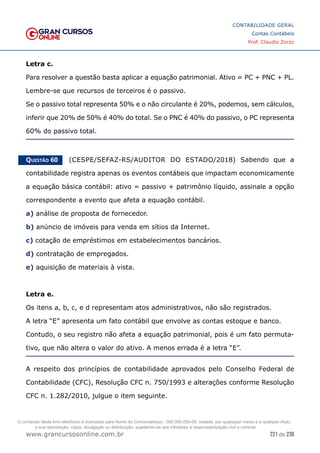 221 de 230
www.grancursosonline.com.br
CONTABILIDADE GERAL
Contas Contábeis
Prof. Claudio Zorzo
Letra c.
Para resolver a questão basta aplicar a equação patrimonial. Ativo = PC + PNC + PL.
Lembre-se que recursos de terceiros é o passivo.
Se o passivo total representa 50% e o não circulante é 20%, podemos, sem cálculos,
inferir que 20% de 50% é 40% do total. Se o PNC é 40% do passivo, o PC representa
60% do passivo total.
Questão 60    (CESPE/SEFAZ-RS/AUDITOR DO ESTADO/2018) Sabendo que a
contabilidade registra apenas os eventos contábeis que impactam economicamente
a equação básica contábil: ativo = passivo + patrimônio líquido, assinale a opção
correspondente a evento que afeta a equação contábil.
a) análise de proposta de fornecedor.
b) anúncio de imóveis para venda em sítios da Internet.
c) cotação de empréstimos em estabelecimentos bancários.
d) contratação de empregados.
e) aquisição de materiais à vista.
Letra e.
Os itens a, b, c, e d representam atos administrativos, não são registrados.
A letra “E” apresenta um fato contábil que envolve as contas estoque e banco.
Contudo, o seu registro não afeta a equação patrimonial, pois é um fato permuta-
tivo, que não altera o valor do ativo. A menos errada é a letra “E”.
A respeito dos princípios de contabilidade aprovados pelo Conselho Federal de
Contabilidade (CFC), Resolução CFC n. 750/1993 e alterações conforme Resolução
CFC n. 1.282/2010, julgue o item seguinte.
O conteúdo deste livro eletrônico é licenciado para Nome do Concurseiro(a) - 000.000.000-00, vedada, por quaisquer meios e a qualquer título,
a sua reprodução, cópia, divulgação ou distribuição, sujeitando-se aos infratores à responsabilização civil e criminal.
 