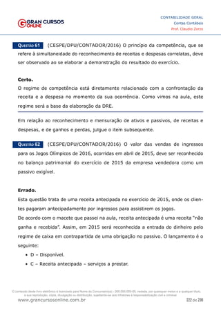 222 de 230
www.grancursosonline.com.br
CONTABILIDADE GERAL
Contas Contábeis
Prof. Claudio Zorzo
Questão 61    (CESPE/DPU/CONTADOR/2016) O princípio da competência, que se
refere à simultaneidade do reconhecimento de receitas e despesas correlatas, deve
ser observado ao se elaborar a demonstração do resultado do exercício.
Certo.
O regime de competência está diretamente relacionado com a confrontação da
receita e a despesa no momento da sua ocorrência. Como vimos na aula, este
regime será a base da elaboração da DRE.
Em relação ao reconhecimento e mensuração de ativos e passivos, de receitas e
despesas, e de ganhos e perdas, julgue o item subsequente.
Questão 62    (CESPE/DPU/CONTADOR/2016) O valor das vendas de ingressos
para os Jogos Olímpicos de 2016, ocorridas em abril de 2015, deve ser reconhecido
no balanço patrimonial do exercício de 2015 da empresa vendedora como um
passivo exigível.
Errado.
Esta questão trata de uma receita antecipada no exercício de 2015, onde os clien-
tes pagaram antecipadamente por ingressos para assistirem os jogos.
De acordo com o macete que passei na aula, receita antecipada é uma receita “não
ganha e recebida”. Assim, em 2015 será reconhecida a entrada do dinheiro pelo
regime de caixa em contrapartida de uma obrigação no passivo. O lançamento é o
seguinte:
•	 D – Disponível.
•	 C – Receita antecipada – serviços a prestar.
O conteúdo deste livro eletrônico é licenciado para Nome do Concurseiro(a) - 000.000.000-00, vedada, por quaisquer meios e a qualquer título,
a sua reprodução, cópia, divulgação ou distribuição, sujeitando-se aos infratores à responsabilização civil e criminal.
 