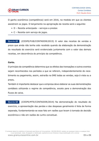 223 de 230
www.grancursosonline.com.br
CONTABILIDADE GERAL
Contas Contábeis
Prof. Claudio Zorzo
O ganho econômico (competência) será em 2016, na medida em que os clientes
assistirem os jogos. O lançamento na apropriação da receita será o seguinte:
•	 D – Receita antecipada – serviços a prestar.
•	 C – Receita com serviço de jogos.
Questão 63    (CESPE/FUB/CONTADOR/2015) O valor das receitas de vendas a
prazo que ainda não tenha sido recebido quando da elaboração da demonstração
do resultado do exercício será evidenciado juntamente com o valor das demais
receitas, em decorrência do princípio da competência.
Certo.
O princípio da competência determina que os efeitos das transações e outros eventos
sejam reconhecidos nos períodos a que se referem, independentemente do rece-
bimento ou pagamento, assim, estrarão na DRE todas as vendas, seja à vista ou a
prazo.
Também é importante destacar que a empresa deve elaborar as suas demonstrações
contábeis utilizando o regime de competência, exceto para a demonstração dos
fluxos de caixa.
Questão 64    (CESPE/MTE/CONTADOR/2014) Na demonstração do resultado do
exercício, a apresentação das perdas e das despesas geralmente é feita de forma
separada, fundamentando-se esse fato em razões que levam à tomada de decisão
econômica e não em razões de cunho conceitual.
O conteúdo deste livro eletrônico é licenciado para Nome do Concurseiro(a) - 000.000.000-00, vedada, por quaisquer meios e a qualquer título,
a sua reprodução, cópia, divulgação ou distribuição, sujeitando-se aos infratores à responsabilização civil e criminal.
 