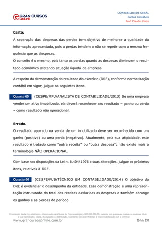 224 de 230
www.grancursosonline.com.br
CONTABILIDADE GERAL
Contas Contábeis
Prof. Claudio Zorzo
Certo.
A separação das despesas das perdas tem objetivo de melhorar a qualidade da
informação apresentada, pois a perdas tendem a não se repetir com a mesma fre-
quência que as despesas.
O conceito é o mesmo, pois tanto as perdas quanto as despesas diminuem o resul-
tado econômico afetando situação líquida da empresa.
A respeito da demonstração do resultado do exercício (DRE), conforme normatização
contábil em vigor, julgue os seguintes itens.
Questão 65    (CESPE/MPU/ANALISTA DE CONTABILIDADE/2013) Se uma empresa
vender um ativo imobilizado, ela deverá reconhecer seu resultado – ganho ou perda
– como resultado não operacional.
Errado.
O resultado apurado na venda de um imobilizado deve ser reconhecido com um
ganho (positivo) ou uma perda (negativo). Atualmente, pela sua atipicidade, este
resultado é tratado como “outra receita” ou “outra despesa”; não existe mais a
terminologia NÃO OPERACIONAL.
Com base nas disposições da Lei n. 6.404/1976 e suas alterações, julgue os próximos
itens, relativos à DRE.
Questão 66    (CESPE/FUB/TÉCNICO EM CONTABILIDADE/2014) O objetivo da
DRE é evidenciar o desempenho da entidade. Essa demonstração é uma represen-
tação estruturada do total das receitas deduzidas as despesas e também abrange
os ganhos e as perdas do período.
O conteúdo deste livro eletrônico é licenciado para Nome do Concurseiro(a) - 000.000.000-00, vedada, por quaisquer meios e a qualquer título,
a sua reprodução, cópia, divulgação ou distribuição, sujeitando-se aos infratores à responsabilização civil e criminal.
 